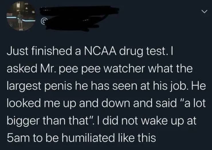 Just finished a Ncaa drug test. I asked Mr. pee pee watcher what the largest penis he has seen at his job. He looked me up and down and said "a lot bigger than that". I did not wake up at 5am to be humiliated this
