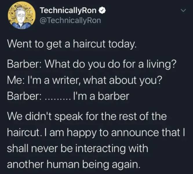 atmosphere - TechnicallyRon Went to get a haircut today. Barber What do you do for a living? Me I'm a writer, what about you? Barber ..... I'm a barber We didn't speak for the rest of the haircut. I am happy to announce that I shall never be interacting w