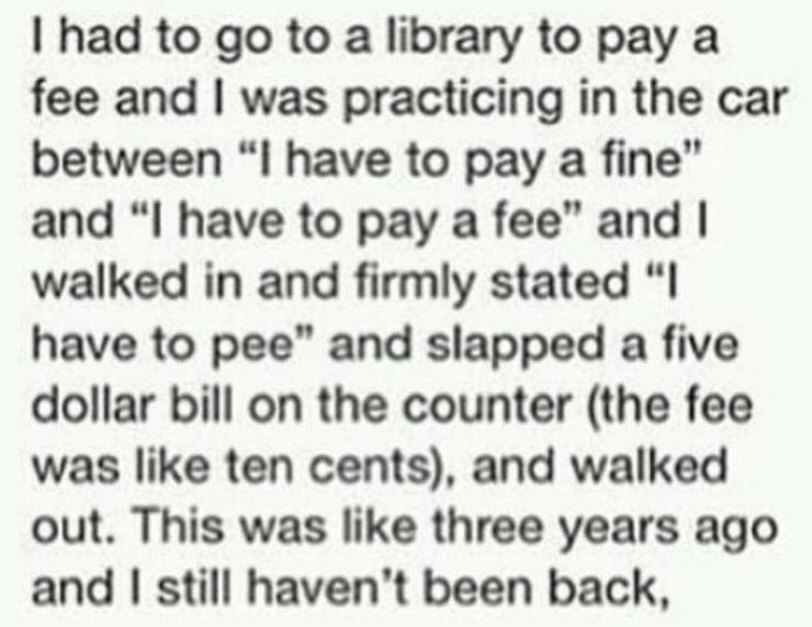 I had to go to a library to pay a fee and I was practicing in the car between "I have to pay a fine" and "I have to pay a fee" and I walked in and firmly stated "I have to pee" and slapped a five dollar bill on the counter the fee was ten cents, and walke