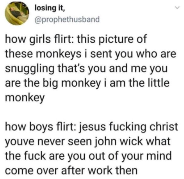 losing it, how girls flirt this picture of these monkeys i sent you who are snuggling that's you and me you are the big monkey i am the little monkey how boys flirt jesus fucking christ youve never seen john wick what the fuck are you out of your mind com