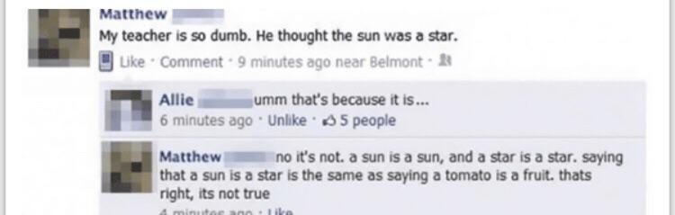 two faced quotes - Matthew My teacher is so dumb. He thought the sun was a star. Comment. 9 minutes ago near Belmont Allie umm that's because it is... 6 minutes ago Un 5 people Matthew no it's not a sun is a sun, and a star is a star. saying that a sun is