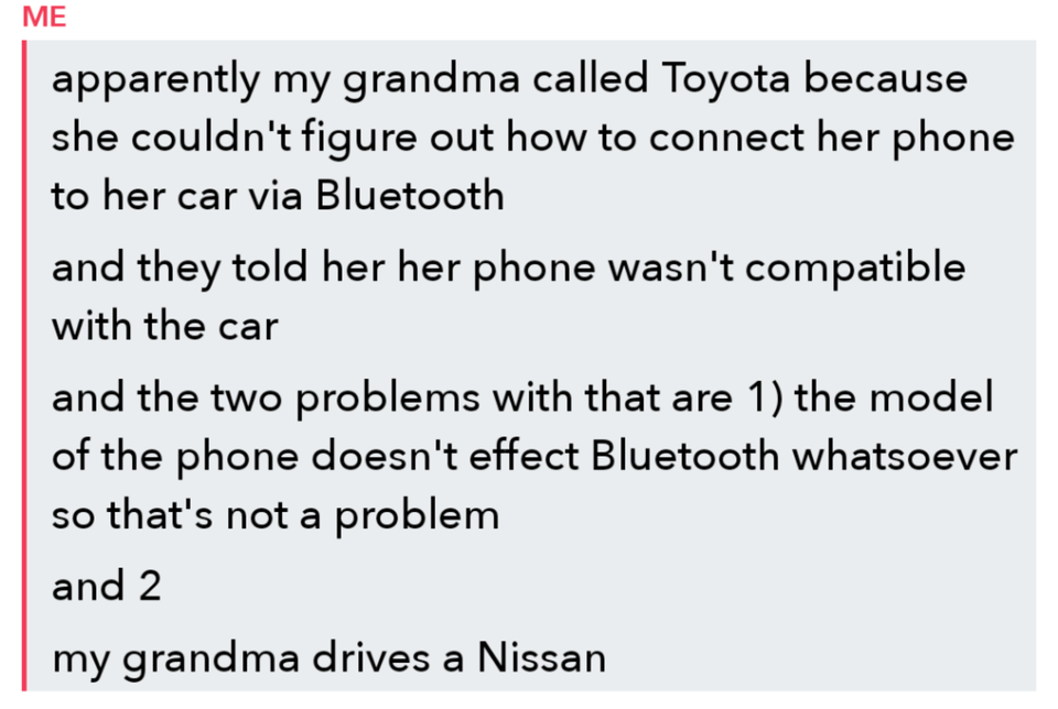 angle - Me apparently my grandma called Toyota because she couldn't figure out how to connect her phone to her car via Bluetooth and they told her her phone wasn't compatible with the car and the two problems with that are 1 the model of the phone doesn't