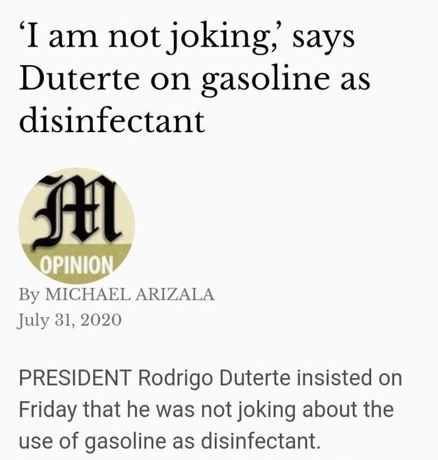 manila times - 'I am not joking' says Duterte on gasoline as disinfectant M Opinion By Michael Arizala President Rodrigo Duterte insisted on Friday that he was not joking about the use of gasoline as disinfectant.