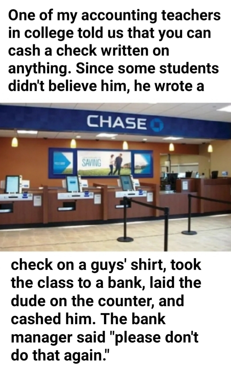 organization - One of my accounting teachers in college told us that you can cash a check written on anything. Since some students didn't believe him, he wrote a Chase Saving check on a guys' shirt, took the class to a bank, laid the dude on the counter, 
