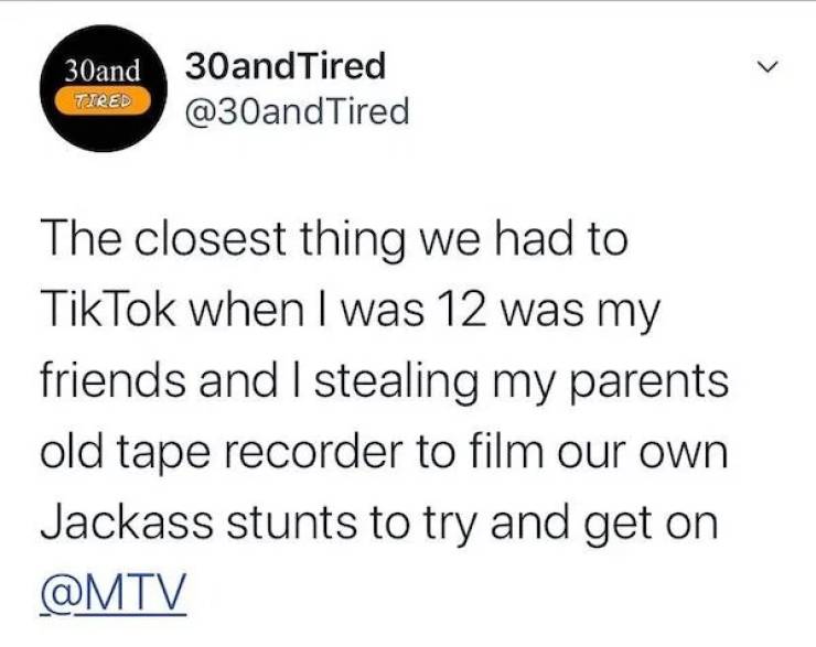 L 30and 30and Tired Tired Tired The closest thing we had to TikTok when I was 12 was my friends and I stealing my parents old tape recorder to film our own Jackass stunts to try and get on