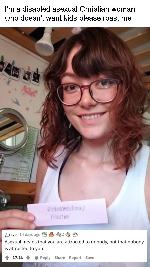 glasses - I'm a disabled asexual Christian woman who doesn't want kids please roast me thetic N 25tr chap asme g_raver 14 days ago 2 Asexual means that you are attracted to nobody, not that nobody is attracted to you. Report Save