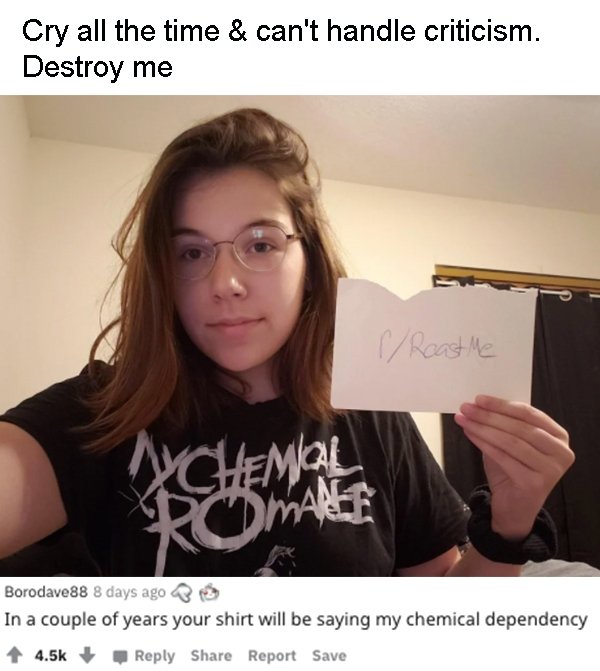 glasses - Cry all the time & can't handle criticism. Destroy me Roast Me Chemical Romalee Borodave88 8 days ago In a couple of years your shirt will be saying my chemical dependency Report Save