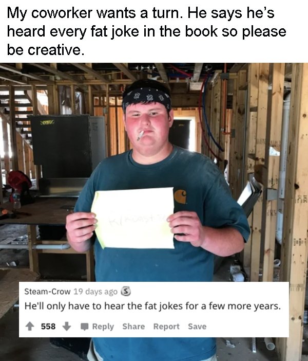 photo caption - My coworker wants a turn. He says he's heard every fat joke in the book so please be creative. SteamCrow 19 days ago S He'll only have to hear the fat jokes for a few more years. 558 Report Save