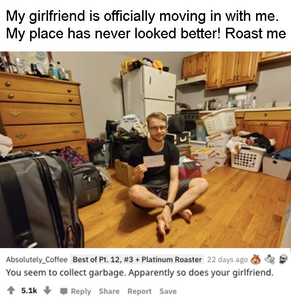 room - My girlfriend is officially moving in with me. My place has never looked better! Roast me Absolutely_Coffee Best of Pt. 12, Platinum Roaster 22 days ago You seem to collect garbage. Apparently so does your girlfriend. Report Save