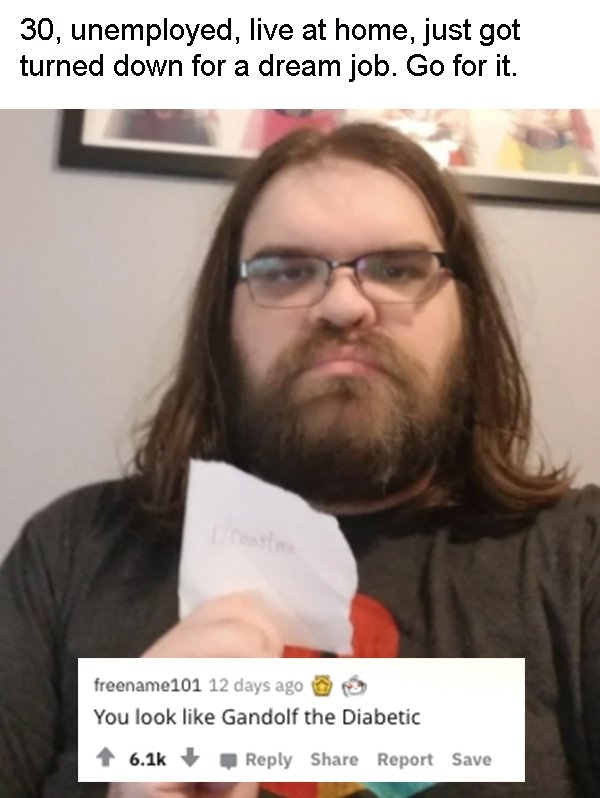 beard - 30, unemployed, live at home, just got turned down for a dream job. Go for it. nas freename101 12 days ago You look Gandolf the Diabetic Report Save