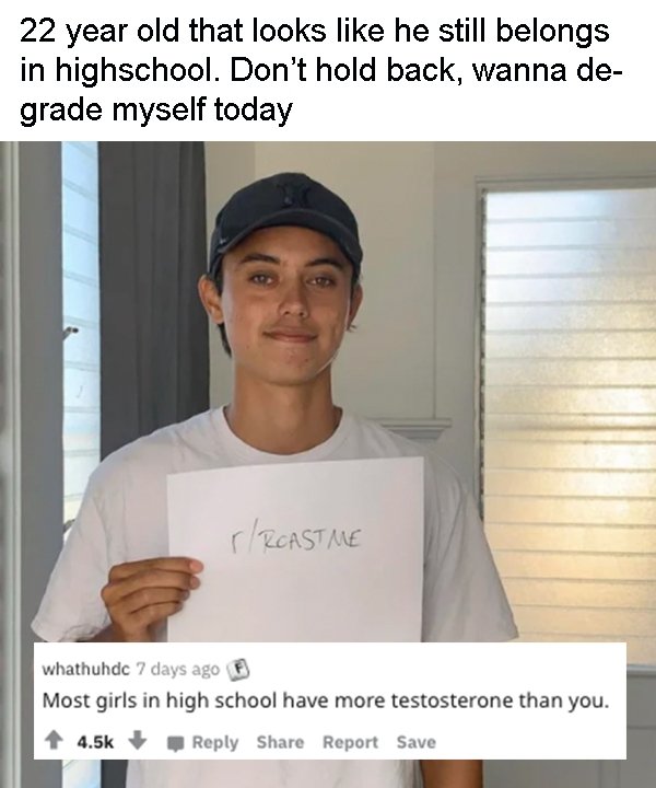 shoulder - 22 year old that looks he still belongs in highschool. Don't hold back, wanna de grade myself today Reastme whathuhdc 7 days ago Most girls in high school have more testosterone than you. Report Save