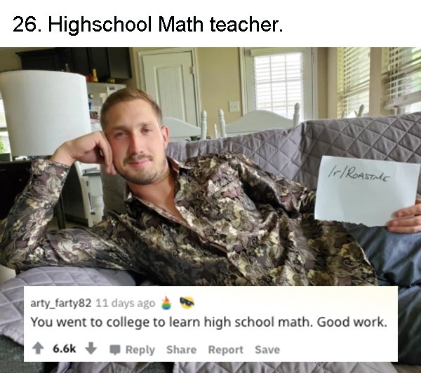 military - 26. Highschool Math teacher. rRoastme arty_farty82 11 days ago You went to college to learn high school math. Good work. Report Save