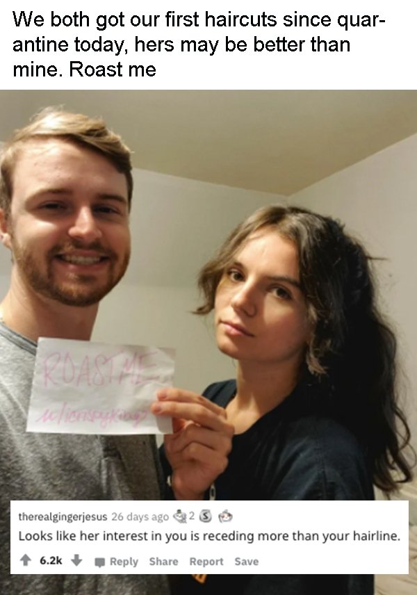 photo caption - We both got our first haircuts since quar antine today, hers may be better than mine. Roast me valiers therealgingerjesus 26 days ago 23 Looks her interest in you is receding more than your hairline. Report Save