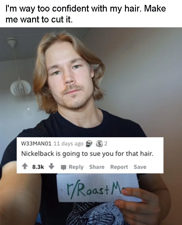 photo caption - I'm way too confident with my hair. Make me want to cut it. W33MAN01 11 days ago 32 Nickelback is going to sue you for that hair. Report Save rRoast Mo