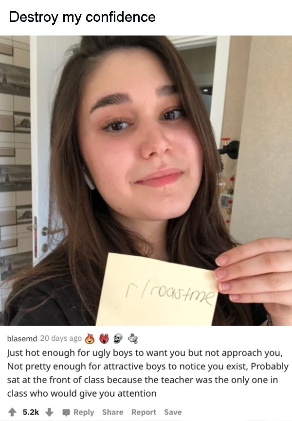 lip - Destroy my confidence r roast me blasemd 20 days ago Just hot enough for ugly boys to want you but not approach you, Not pretty enough for attractive boys to notice you exist, Probably sat at the front of class because the teacher was the only one i