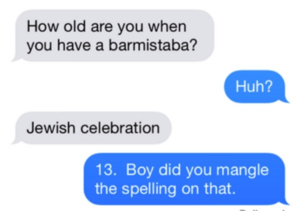 How old are you when you have a barmistaba? Huh? Jewish celebration 13. Boy did you mangle the spelling on that.