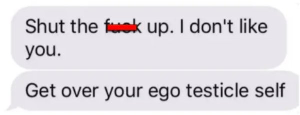 Shut the fuck up. I don't you. Get over your ego testicle self