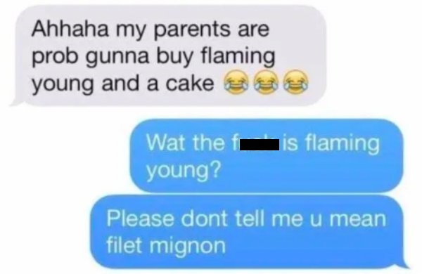 Ahhaha my parents are prob gunna buy flaming young and a cake Wat the is flaming young? Please dont tell me u mean filet mignon