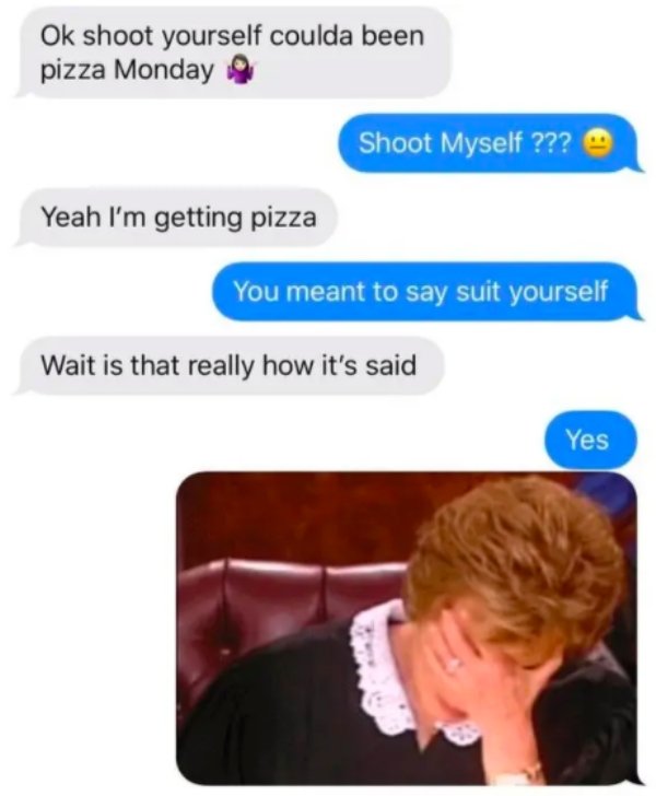 Ok shoot yourself coulda been pizza Monday Shoot Myself ??? Yeah I'm getting pizza You meant to say suit yourself Wait is that really how it's said Yes