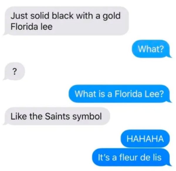 Just solid black with a gold Florida lee What? ? What is a Florida Lee? the Saints symbol Hahaha It's a fleur de lis
