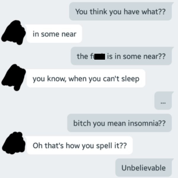 You think you have what?? in some near the fis in some near?? you know, when you can't sleep . bitch you mean insomnia?? Oh that's how you spell it?? Unbelievable