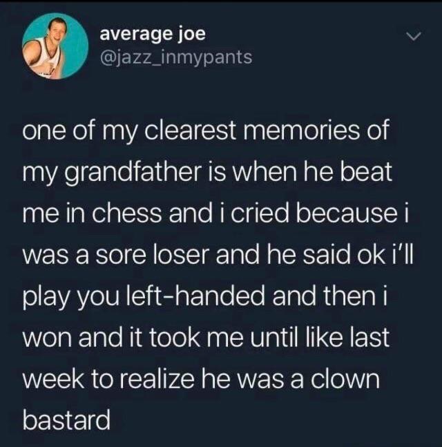 atmosphere - average joe one of my clearest memories of my grandfather is when he beat me in chess and i cried because i was a sore loser and he said ok i'll play you lefthanded and then i won and it took me until last week to realize he was a clown basta