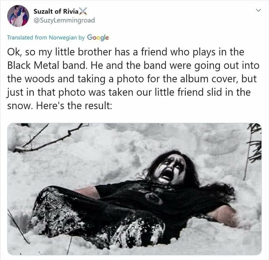 funny tweets - black metal band meme - Suzalt of Rivia, Translated from Norwegian by Google Ok, so my little brother has a friend who plays in the Black Metal band. He and the band were going out into the woods and taking a photo for the album cover, but 