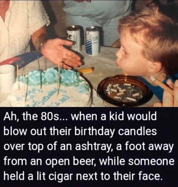 parenting in the 80s - te Ah, the 80s... when a kid would blow out their birthday candles over top of an ashtray, a foot away from an open beer, while someone held a lit cigar next to their face.