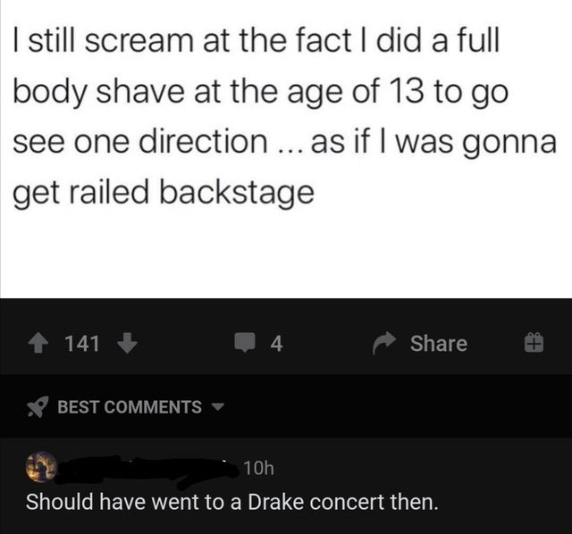 I still scream at the fact I did a full body shave at the age of 13 to go see one direction ... as if I was gonna get railed backstage 141 4 . Best 10h Should have went to a Drake concert then.