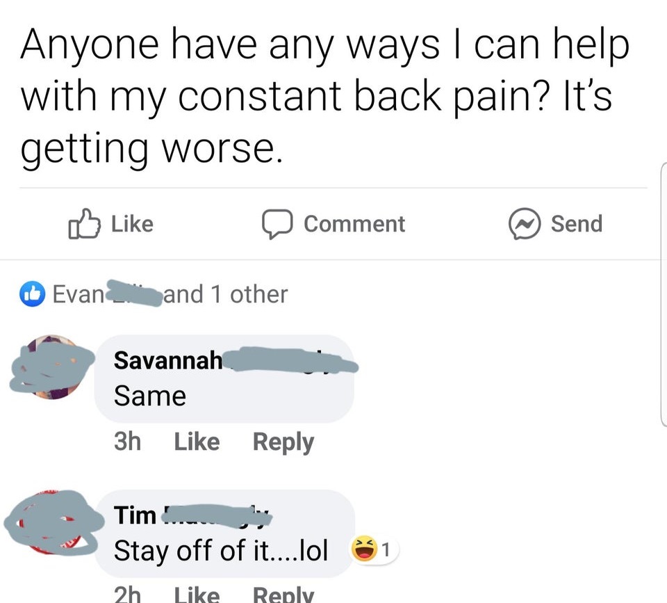 Anyone have any ways I can help with my constant back pain? It's getting worse. Comment Send Evan 0 and 1 other Savannah Same 3h Tim.bo Stay off of it....lol 2h