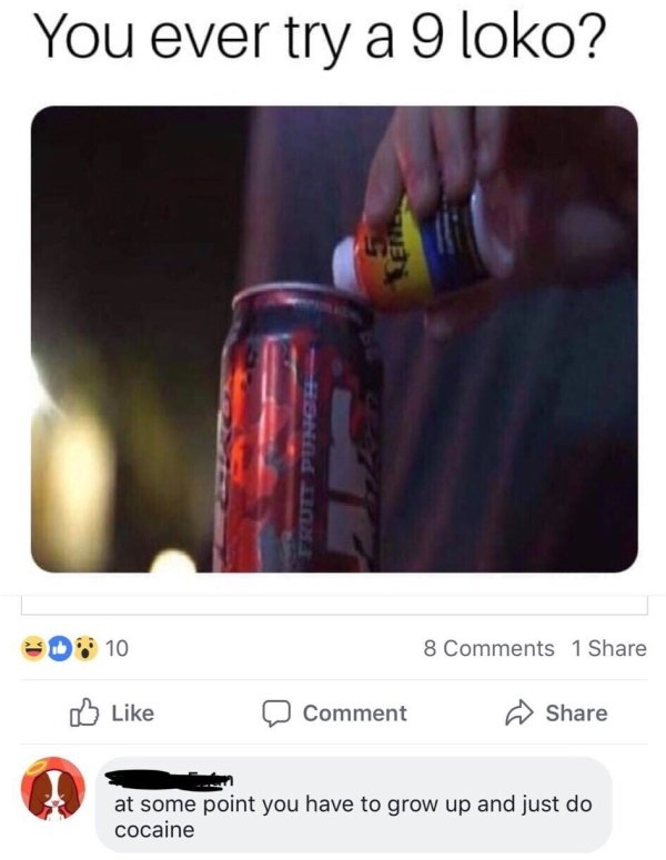you ever try a 9 loko - You ever try a 9 loko? D 10 8 1 Comment at some point you have to grow up and just do cocaine