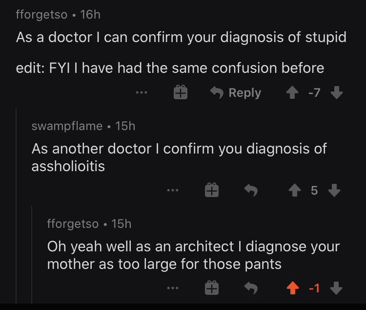 h As a doctor I can confirm your diagnosis of stupid edit Fyi I have had the same confusion before 1 7 swampflame 15h As another doctor I confirm you diagnosis of assholioitis 5 fforgetso 15h Oh yeah well as an architect I diagnos