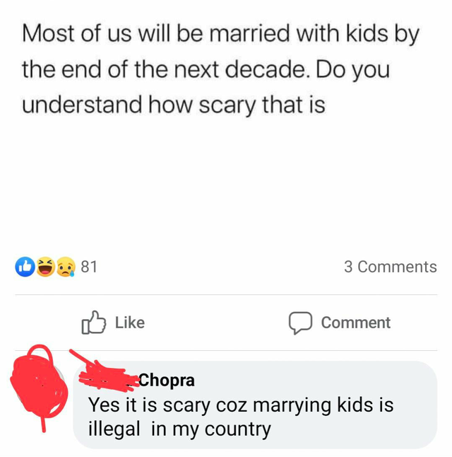 Most of us will be married with kids by the end of the next decade. Do you understand how scary that is 81 3 Comment Chopra Yes it is scary coz marrying kids is illegal in my country