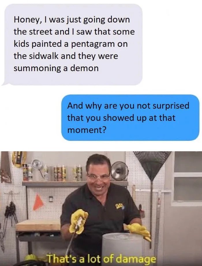 thats a lot of damage - Honey, I was just going down the street and I saw that some kids painted a pentagram on the sidwalk and they were summoning a demon And why are you not surprised that you showed up at that moment? That's a lot of damage