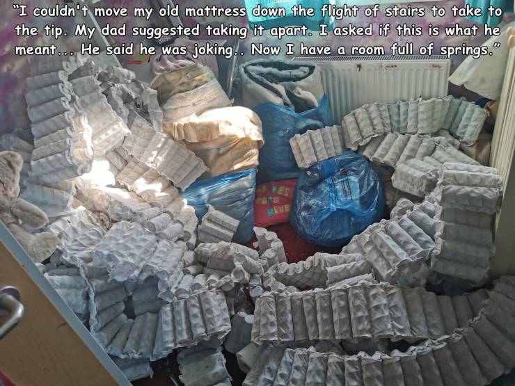 plastic - "I couldn't move my old mattress down the flight of stairs to take to the tip. My dad suggested taking it apart. I asked if this is what he meant... He said he was joking. Now I have a room full of springs." Eeve