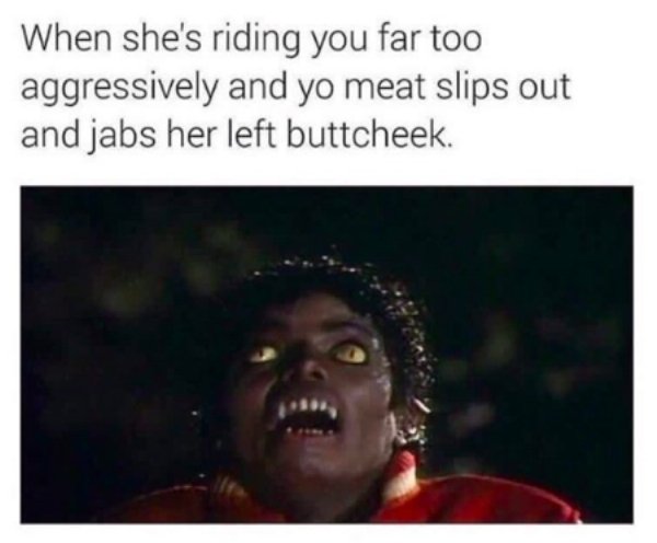 michael jackson - When she's riding you far too aggressively and yo meat slips out and jabs her left buttcheek.