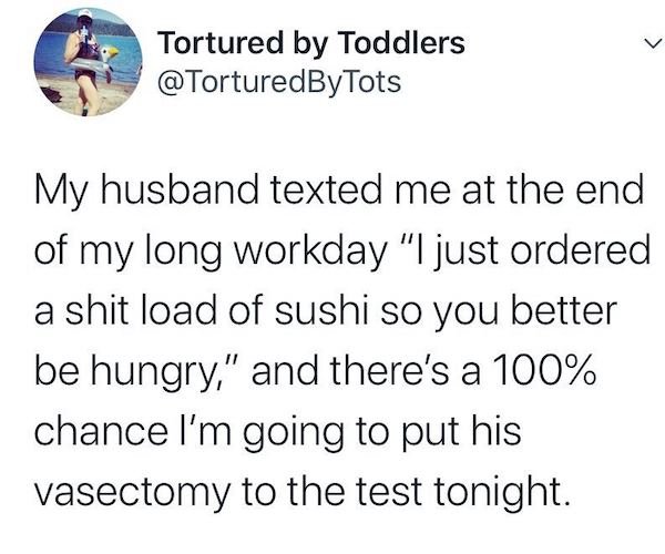 Tortured by Toddlers Tots My husband texted me at the end of my long workday "I just ordered a shit load of sushi so you better be hungry," and there's a 100% chance I'm going to put his vasectomy to the test tonight.