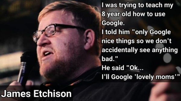 photo caption - I was trying to teach my 8 year old how to use Google. I told him "only Google nice things so we don't accidentally see anything bad." He said "Ok... I'll Google 'lovely moms"" James Etchison