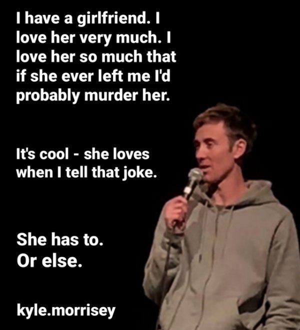 microphone - I have a girlfriend. I love her very much. I love her so much that if she ever left me I'd probably murder her. It's cool she loves when I tell that joke. She has to. Or else. kyle.morrisey