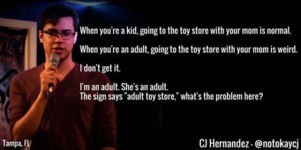 hilarious jokes by american comedians - When you're a kid, going to the toy store with your mom is normal. When you're an adult, going to the toy store with your mom is weird. I don't get it. I'm an adult. She's an adult. The sign says "adult toy store," 