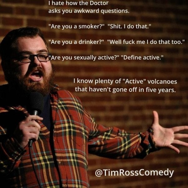 tim ross comedy - I hate how the Doctor asks you awkward questions. "Are you a smoker?" "Shit. I do that." "Are you a drinker?" "Well fuck me I do that too." "Are you sexually active?" "Define active." I know plenty of "Active" volcanoes that haven't gone
