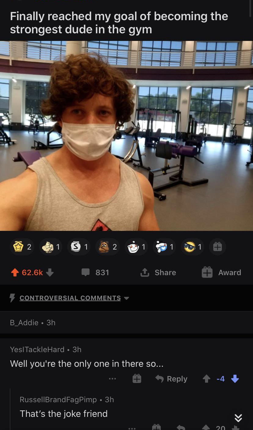 muscle - Finally reached my goal of becoming the strongest dude in the gym 2 1 31 2 831 Award Controversial B_Addie 3h Yes! TackleHard 3h Well you're the only one in there so... RussellBrandFagPimp 3h That's the joke friend 20