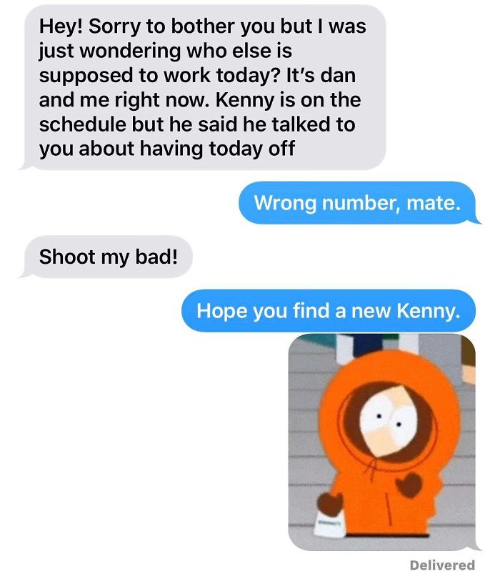 Hey! Sorry to bother you but I was just wondering who else is supposed to work today? It's dan and me right now. Kenny is on the schedule but he said he talked to you about having today off Wrong number, mate. Shoot my bad! Hope y