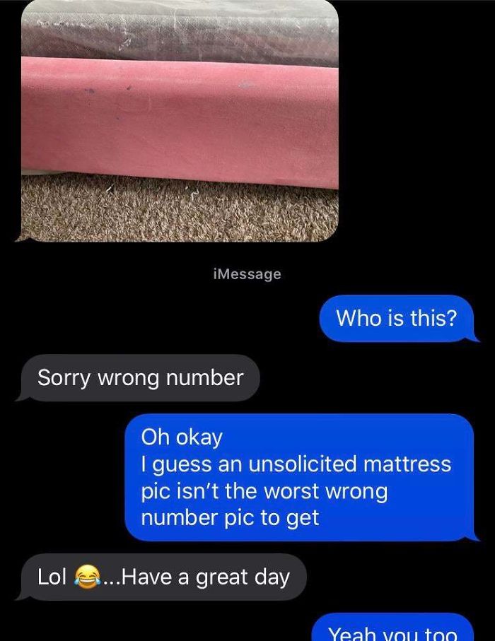 Who is this? Sorry wrong number Oh okay I guess an unsolicited mattress pic isn't the worst wrong number pic to get Lol ...Have a great day Yeah you to