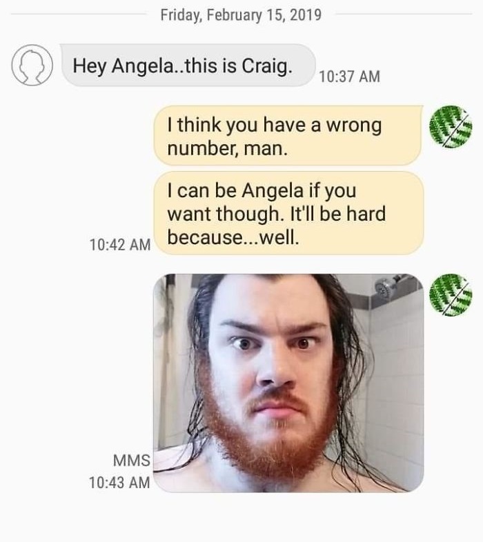 Hey Angela..this is Craig. I think you have a wrong number, man. I can be Angela if you want though. It'll be hard because...well.