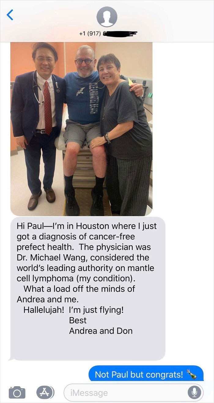 Hi PaulI'm in Houston where I just got a diagnosis of cancer free prefect health. The physician was Dr. Michael Wang, considered the world's leading authority on mantle cell lymphoma my condition. What a load off the minds of Andrea and me.