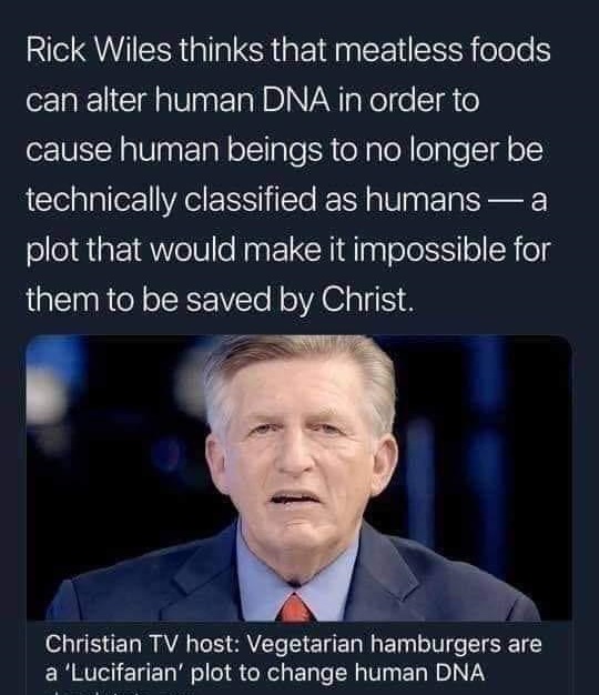 Rick Wiles thinks that meatless foods can alter human Dna in order to cause human beings to no longer be technically classified as humans a plot that would make it impossible for them to be saved by Christ.