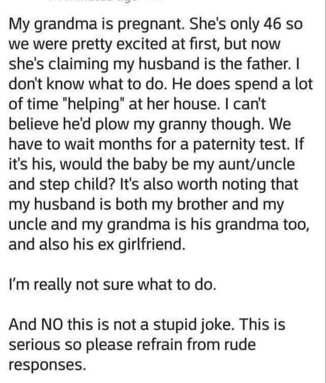 My grandma is pregnant. She's only 46 so we were pretty excited at first, but now she's claiming my husband is the father. I don't know what to do. He does spend a lot of time