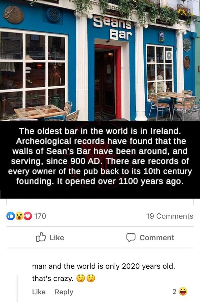 Seans Bar The oldest bar in the world is in Ireland. Archeological records have found that the walls of Sean's Bar have been around, and serving, since 900 Ad. There are records of every owner of the pub back to its 10th century founding. It