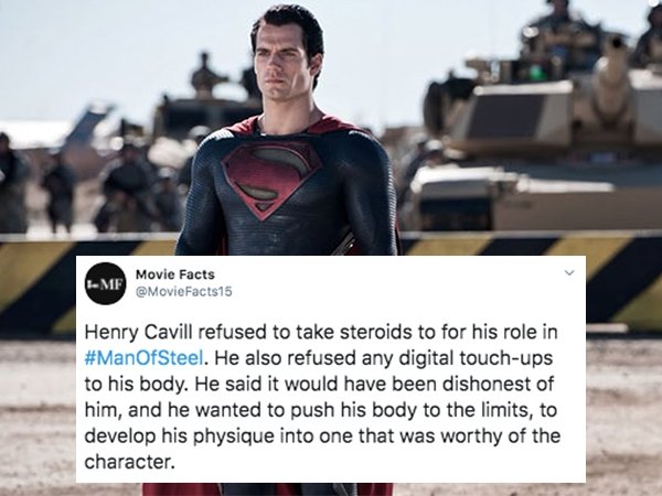 superman cavill - Me Movie Facts Henry Cavill refused to take steroids to for his role in . He also refused any digital touchups to his body. He said it would have been dishonest of him, and he wanted to push his body to the limits, to develop his physiqu